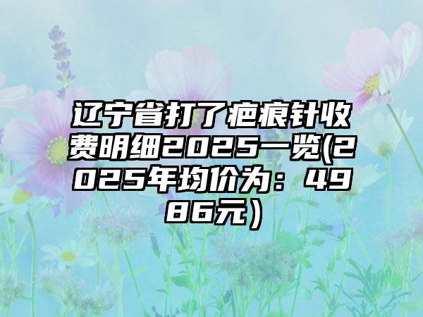 辽宁省打了疤痕针收费明细2025一览(2025年均价为：4986元）