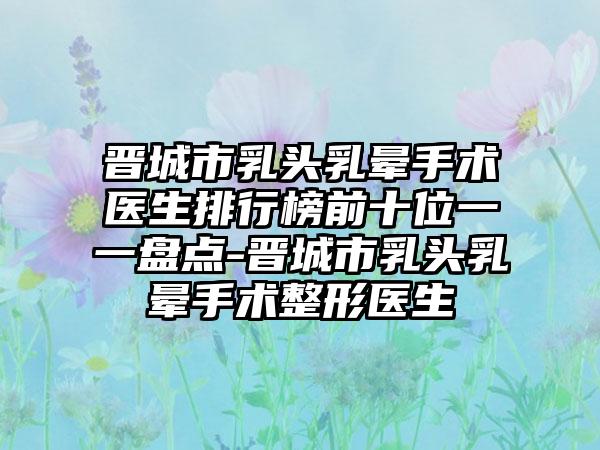 晋城市乳头乳晕手术医生排行榜前十位一一盘点-晋城市乳头乳晕手术整形医生