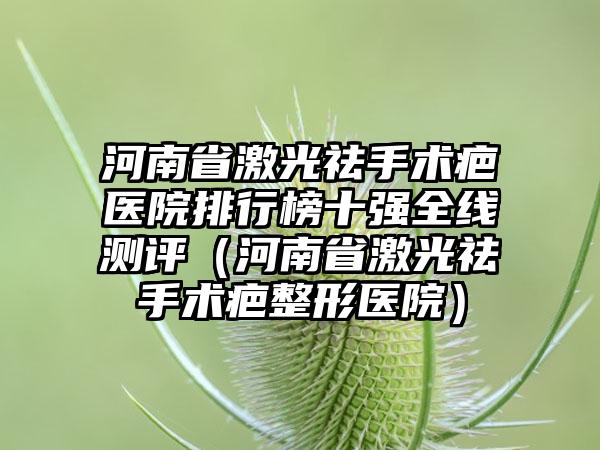 河南省激光祛手术疤医院排行榜十强全线测评（河南省激光祛手术疤整形医院）