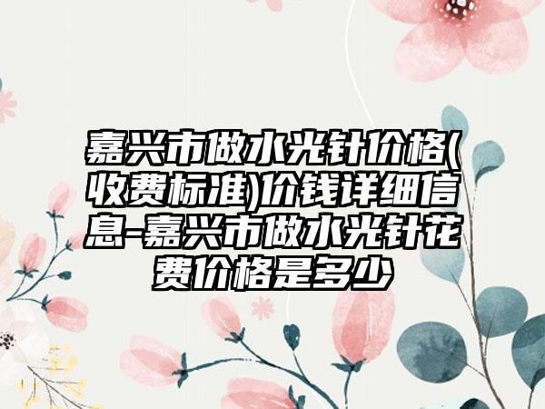 嘉兴市做水光针价格(收费标准)价钱详细信息-嘉兴市做水光针花费价格是多少