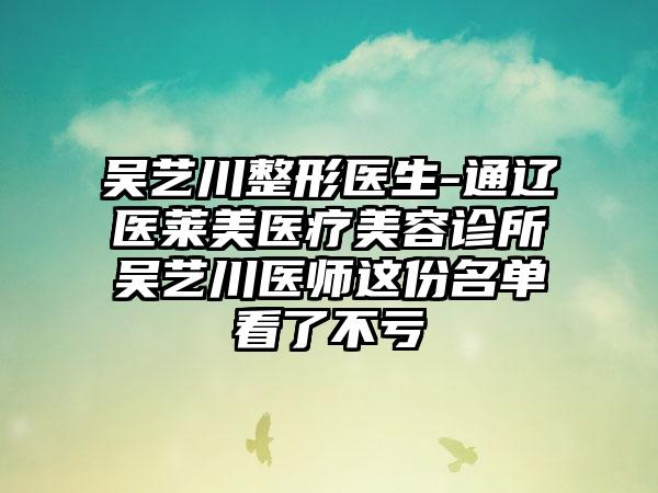 吴艺川整形医生-通辽医莱美医疗美容诊所吴艺川医师这份名单看了不亏