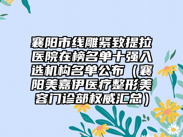 襄阳市线雕紧致提拉医院在榜名单十强入选机构名单公布（襄阳美嘉伊医疗整形美容门诊部权威汇总）