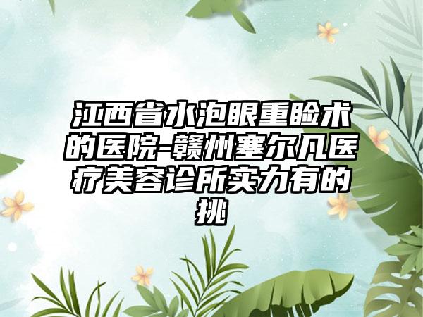 江西省水泡眼重睑术的医院-赣州塞尔凡医疗美容诊所实力有的挑