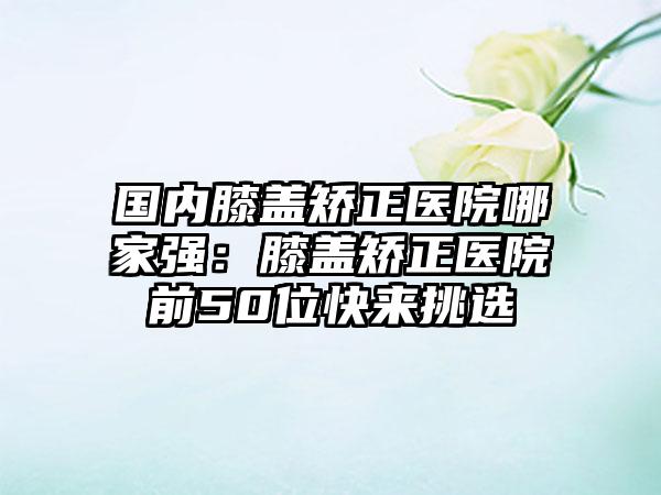 国内膝盖矫正医院哪家强：膝盖矫正医院前50位快来挑选