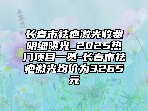 长春市祛疤激光收费明细曝光_2025热门项目一览-长春市祛疤激光均价为3265元