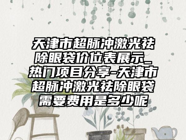 天津市超脉冲激光祛除眼袋价位表展示_热门项目分享-天津市超脉冲激光祛除眼袋需要费用是多少呢