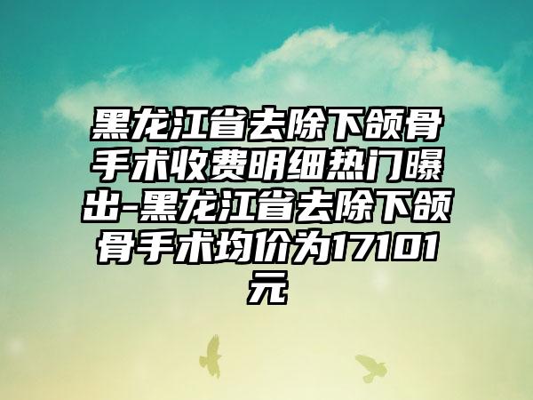 黑龙江省去除下颌骨手术收费明细热门曝出-黑龙江省去除下颌骨手术均价为17101元