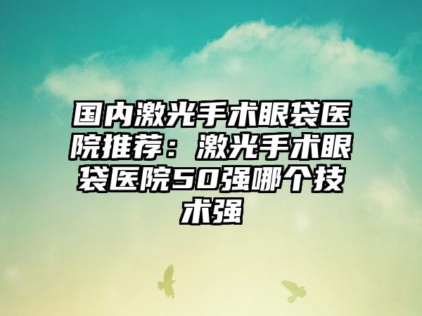 国内激光手术眼袋医院推荐：激光手术眼袋医院50强哪个技术强