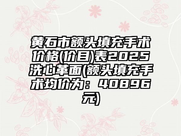 黄石市额头填充手术价格(价目)表2025洗心革面(额头填充手术均价为：40896元)