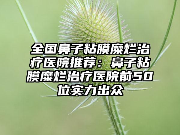 全国鼻子粘膜糜烂治疗医院推荐：鼻子粘膜糜烂治疗医院前50位实力出众