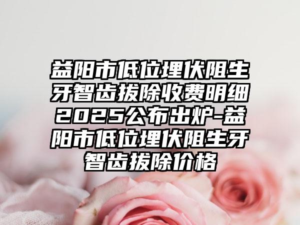 益阳市低位埋伏阻生牙智齿拔除收费明细2025公布出炉-益阳市低位埋伏阻生牙智齿拔除价格