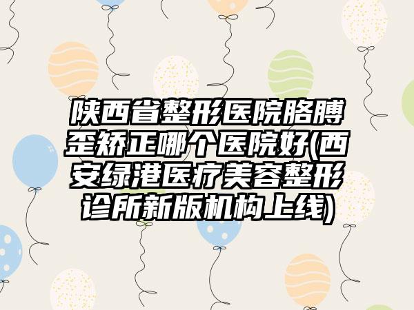 陕西省整形医院胳膊歪矫正哪个医院好(西安绿港医疗美容整形诊所新版机构上线)