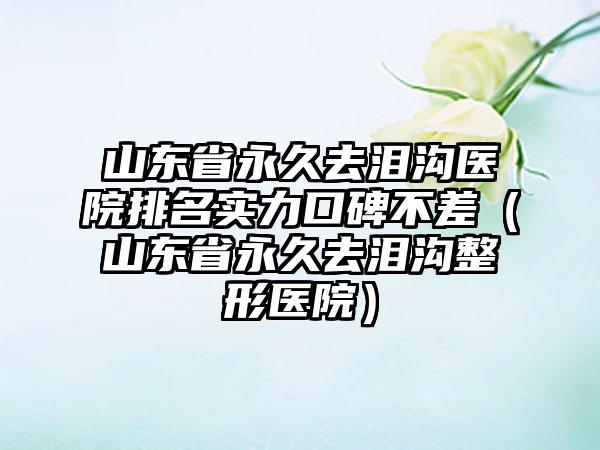 山东省永久去泪沟医院排名实力口碑不差（山东省永久去泪沟整形医院）