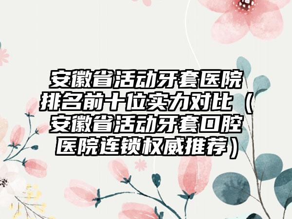 安徽省活动牙套医院排名前十位实力对比（安徽省活动牙套口腔医院连锁权威推荐）