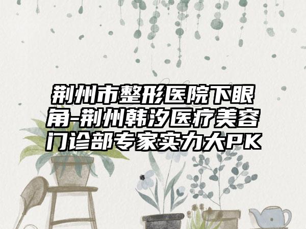 荆州市整形医院下眼角-荆州韩汐医疗美容门诊部专家实力大PK