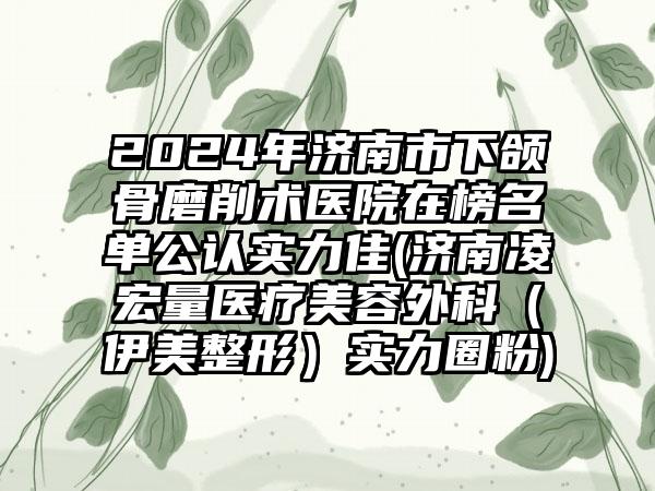 2024年济南市下颌骨磨削术医院在榜名单公认实力佳(济南凌宏量医疗美容外科（伊美整形）实力圈粉)