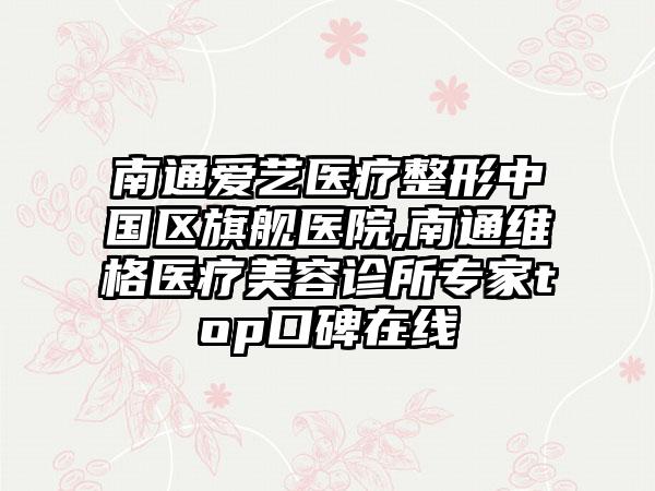 南通爱艺医疗整形中国区旗舰医院,南通维格医疗美容诊所专家top口碑在线