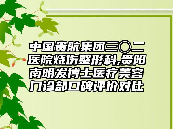 中国贵航集团三〇二医院烧伤整形科,贵阳南明发博士医疗美容门诊部口碑评价对比