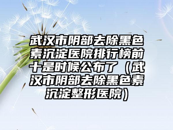 武汉市阴部去除黑色素沉淀医院排行榜前十是时候公布了（武汉市阴部去除黑色素沉淀整形医院）