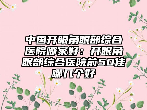 中国开眼角眼部综合医院哪家好：开眼角眼部综合医院前50佳哪几个好