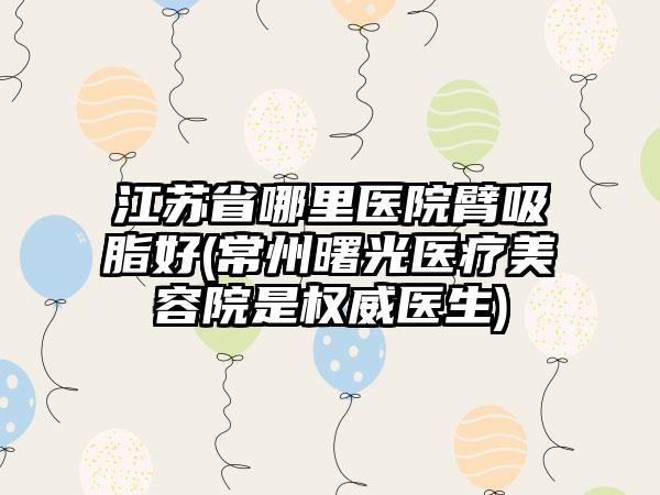 江苏省哪里医院臂吸脂好(常州曙光医疗美容院是权威医生)