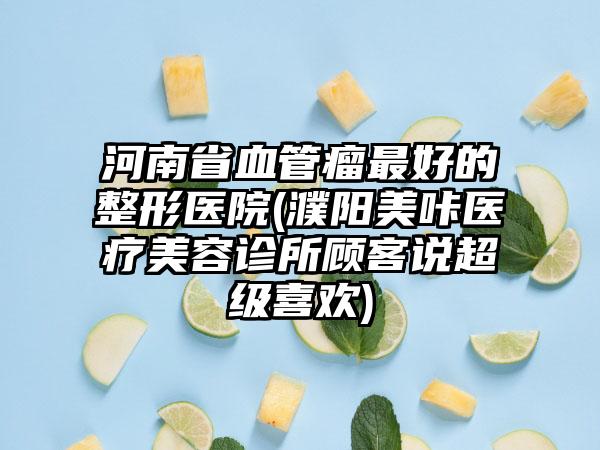 河南省血管瘤最好的整形医院(濮阳美咔医疗美容诊所顾客说超级喜欢)