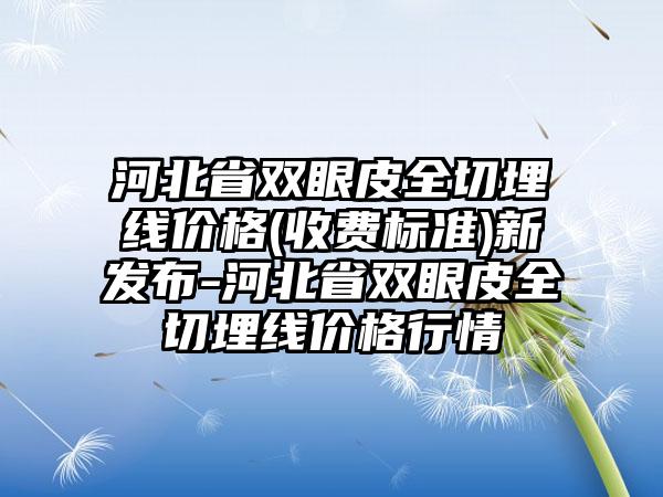 河北省双眼皮全切埋线价格(收费标准)新发布-河北省双眼皮全切埋线价格行情