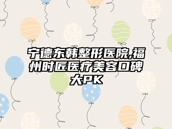 宁德东韩整形医院,福州时匠医疗美容口碑大PK