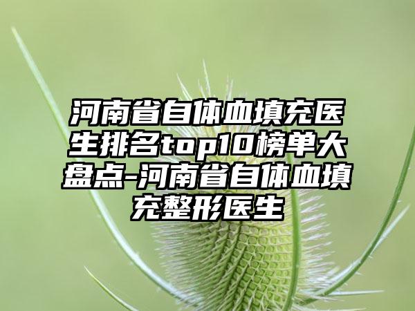 河南省自体血填充医生排名top10榜单大盘点-河南省自体血填充整形医生