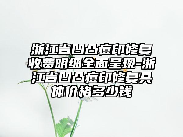 浙江省凹凸痘印修复收费明细全面呈现-浙江省凹凸痘印修复具体价格多少钱