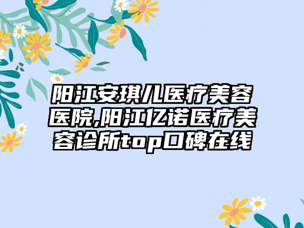 阳江安琪儿医疗美容医院,阳江亿诺医疗美容诊所top口碑在线