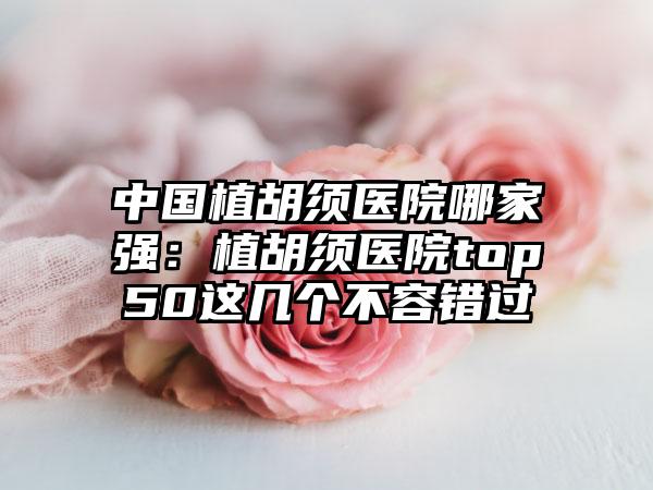 中国植胡须医院哪家强：植胡须医院top50这几个不容错过