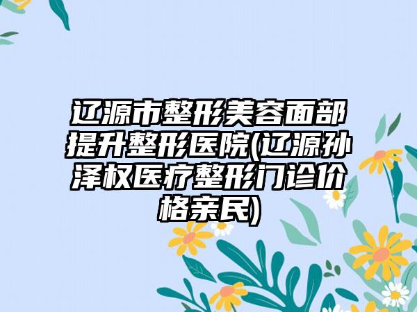 辽源市整形美容面部提升整形医院(辽源孙泽权医疗整形门诊价格亲民)