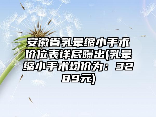 安徽省乳晕缩小手术价位表详尽曝出(乳晕缩小手术均价为：3289元)