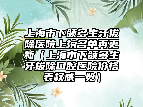 上海市下颌多生牙拔除医院上榜名单再更新（上海市下颌多生牙拔除口腔医院价格表权威一览）