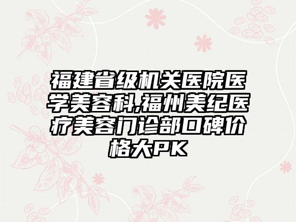 福建省级机关医院医学美容科,福州美纪医疗美容门诊部口碑价格大PK