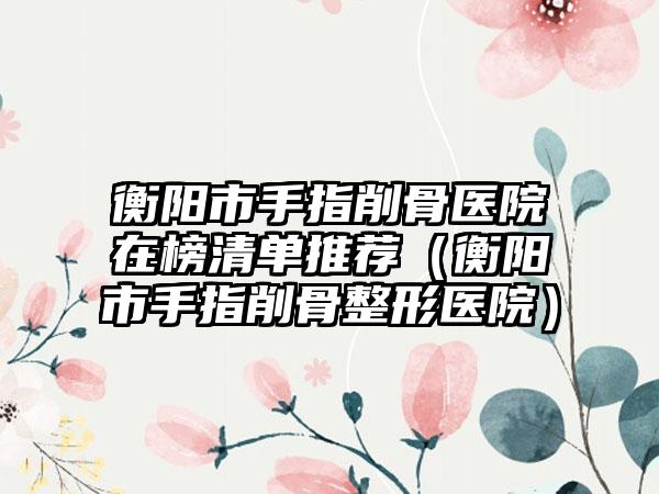 衡阳市手指削骨医院在榜清单推荐（衡阳市手指削骨整形医院）