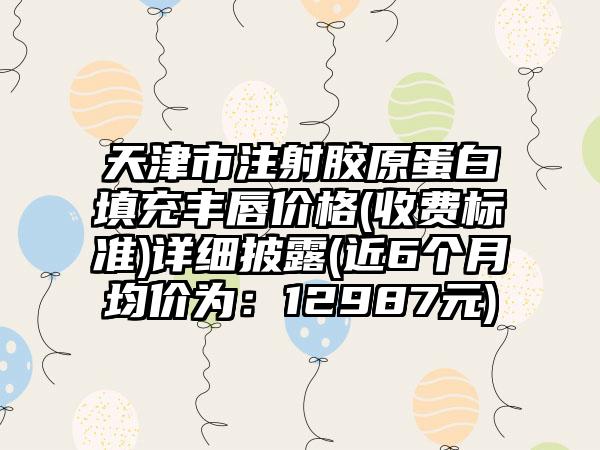 天津市注射胶原蛋白填充丰唇价格(收费标准)详细披露(近6个月均价为：12987元)