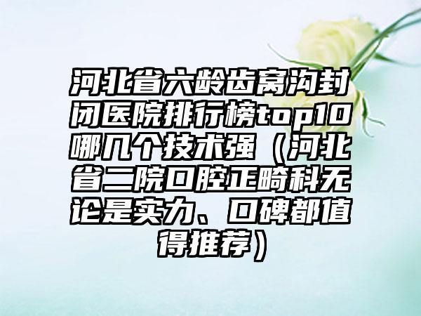 河北省六龄齿窝沟封闭医院排行榜top10哪几个技术强（河北省二院口腔正畸科无论是实力、口碑都值得推荐）