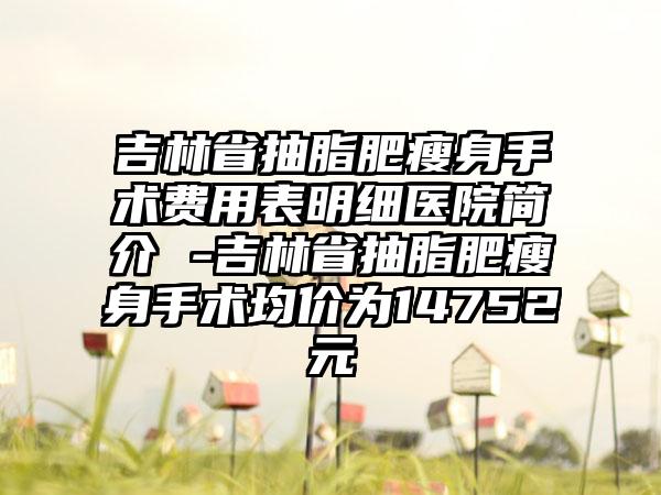 吉林省抽脂肥瘦身手术费用表明细医院简介 -吉林省抽脂肥瘦身手术均价为14752元