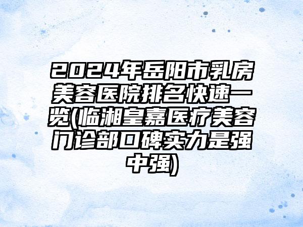 2024年岳阳市乳房美容医院排名快速一览(临湘皇嘉医疗美容门诊部口碑实力是强中强)