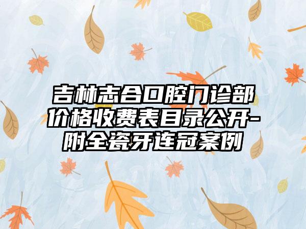 吉林志合口腔门诊部价格收费表目录公开-附全瓷牙连冠案例