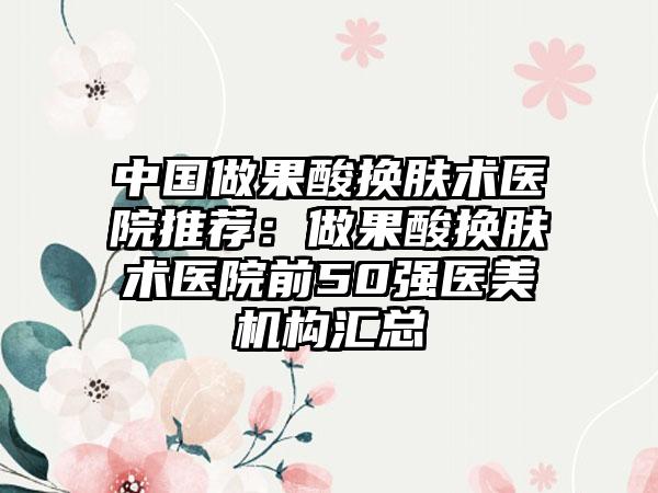 中国做果酸换肤术医院推荐：做果酸换肤术医院前50强医美机构汇总