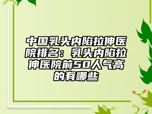 中国乳头内陷拉伸医院排名：乳头内陷拉伸医院前50人气高的有哪些