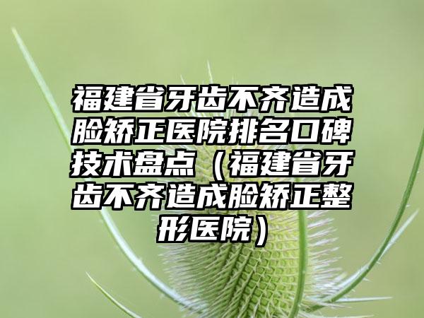 福建省牙齿不齐造成脸矫正医院排名口碑技术盘点（福建省牙齿不齐造成脸矫正整形医院）