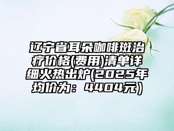 辽宁省耳朵咖啡斑治疗价格(费用)清单详细火热出炉(2025年均价为：4404元）