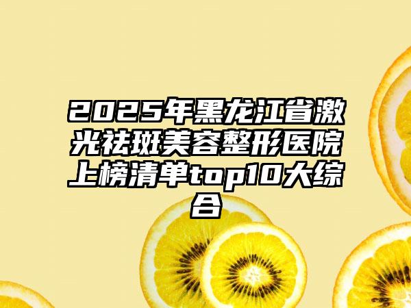 2025年黑龙江省激光祛斑美容整形医院上榜清单top10大综合