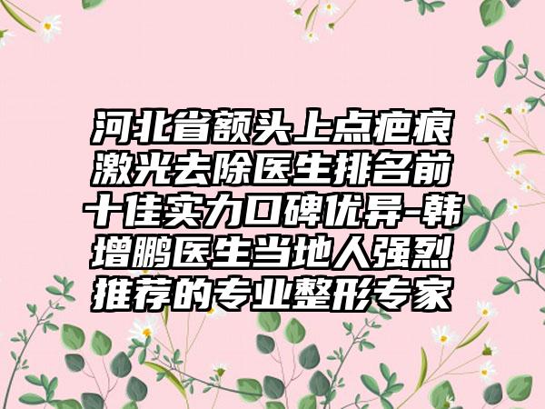 河北省额头上点疤痕激光去除医生排名前十佳实力口碑优异-韩增鹏医生当地人强烈推荐的专业整形专家