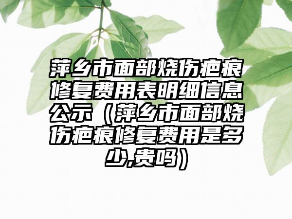 萍乡市面部烧伤疤痕修复费用表明细信息公示（萍乡市面部烧伤疤痕修复费用是多少,贵吗）