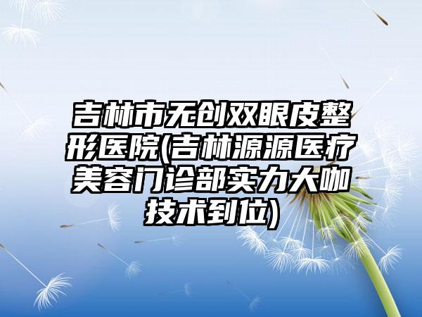 吉林市无创双眼皮整形医院(吉林源源医疗美容门诊部实力大咖技术到位)